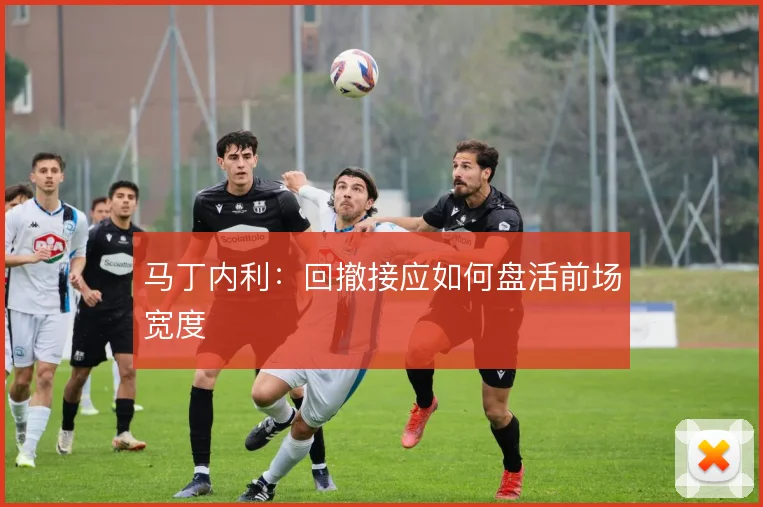 马丁内利：回撤接应如何盘活前场宽度