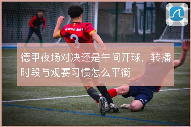 德甲夜场对决还是午间开球，转播时段与观赛习惯怎么平衡